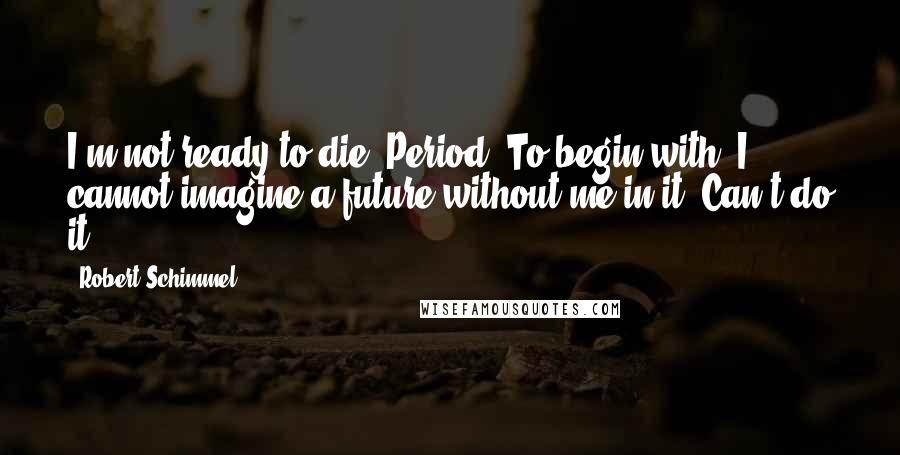 Robert Schimmel Quotes: I'm not ready to die. Period. To begin with, I cannot imagine a future without me in it. Can't do it.
