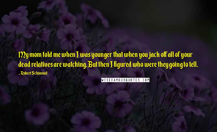 Robert Schimmel Quotes: My mom told me when I was younger that when you jack off all of your dead relatives are watching. But then I figured who were they going to tell.