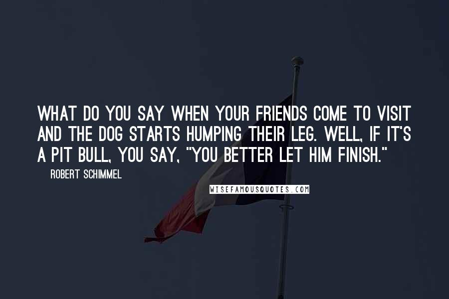 Robert Schimmel Quotes: What do you say when your friends come to visit and the dog starts humping their leg. Well, if it's a pit bull, you say, "You better let him finish."