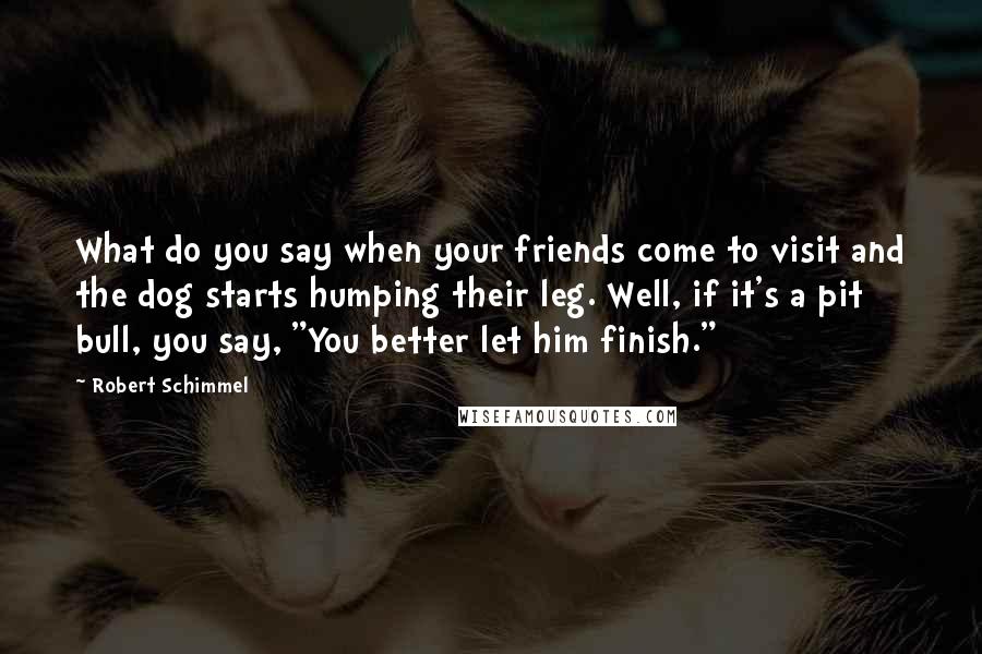 Robert Schimmel Quotes: What do you say when your friends come to visit and the dog starts humping their leg. Well, if it's a pit bull, you say, "You better let him finish."