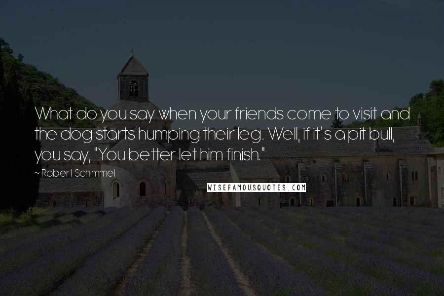 Robert Schimmel Quotes: What do you say when your friends come to visit and the dog starts humping their leg. Well, if it's a pit bull, you say, "You better let him finish."