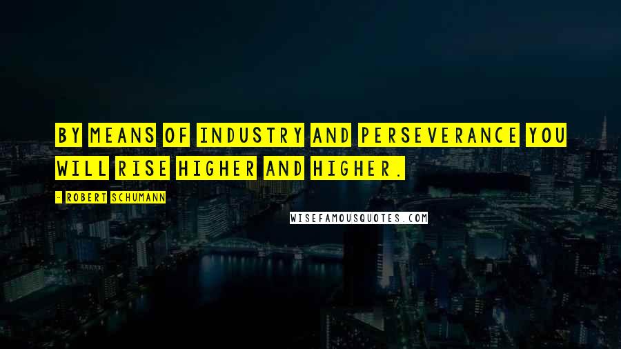 Robert Schumann Quotes: By means of industry and perseverance you will rise higher and higher.