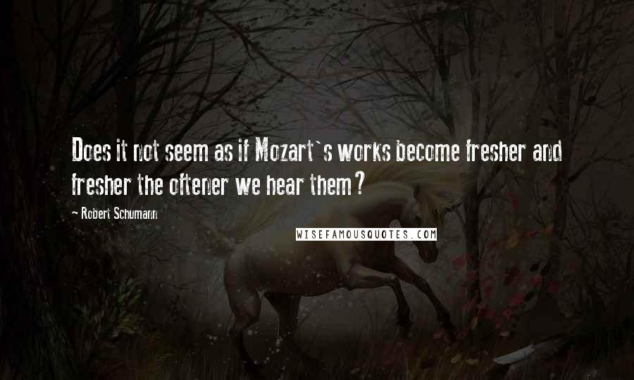 Robert Schumann Quotes: Does it not seem as if Mozart's works become fresher and fresher the oftener we hear them?