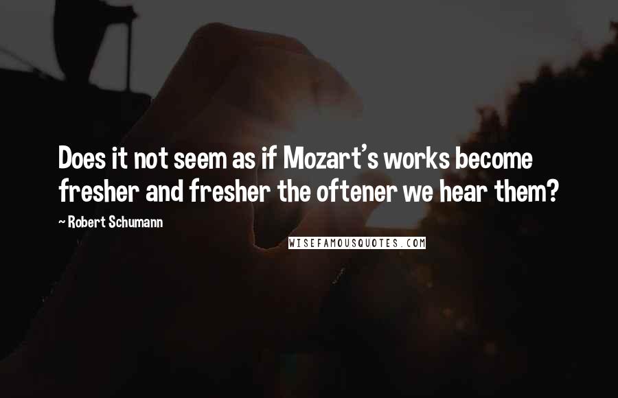 Robert Schumann Quotes: Does it not seem as if Mozart's works become fresher and fresher the oftener we hear them?