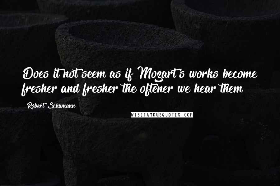 Robert Schumann Quotes: Does it not seem as if Mozart's works become fresher and fresher the oftener we hear them?