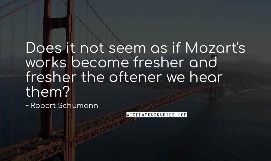 Robert Schumann Quotes: Does it not seem as if Mozart's works become fresher and fresher the oftener we hear them?