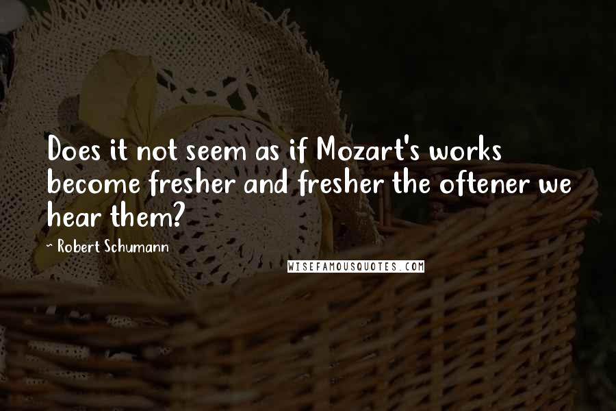 Robert Schumann Quotes: Does it not seem as if Mozart's works become fresher and fresher the oftener we hear them?