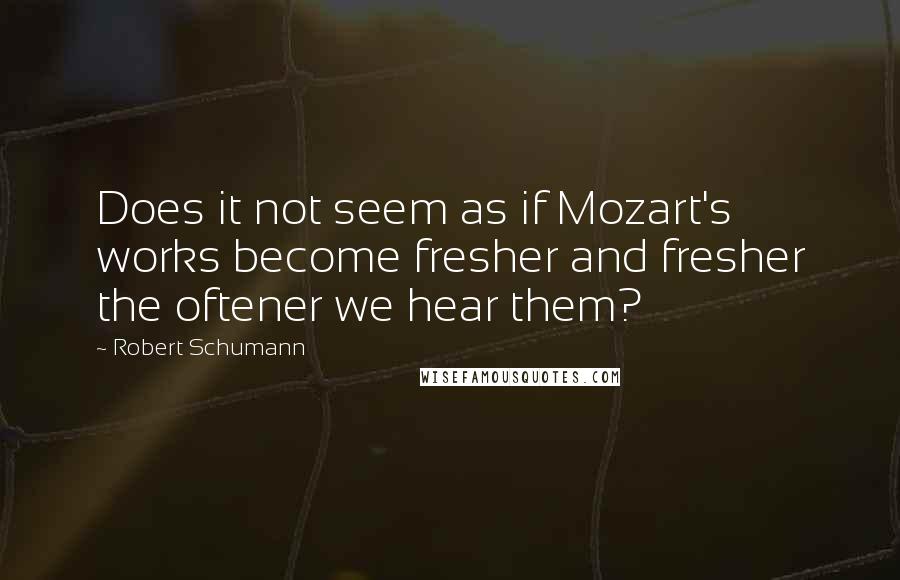 Robert Schumann Quotes: Does it not seem as if Mozart's works become fresher and fresher the oftener we hear them?