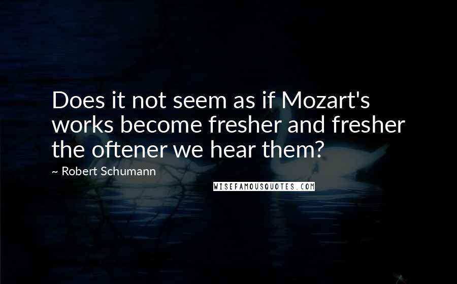 Robert Schumann Quotes: Does it not seem as if Mozart's works become fresher and fresher the oftener we hear them?
