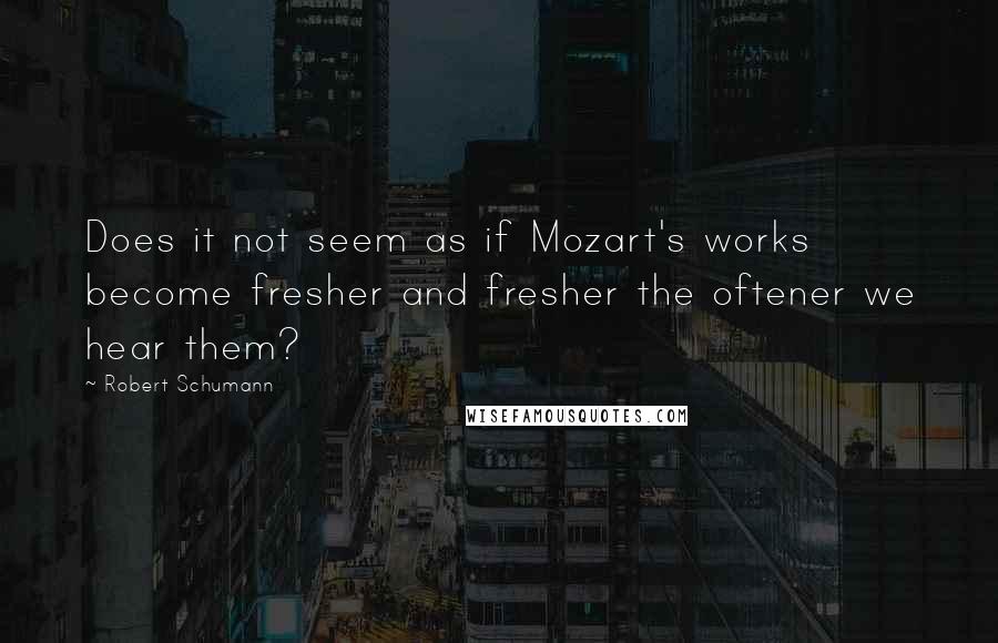 Robert Schumann Quotes: Does it not seem as if Mozart's works become fresher and fresher the oftener we hear them?