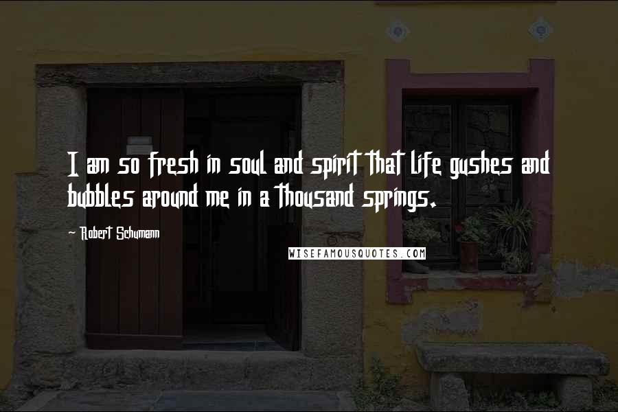 Robert Schumann Quotes: I am so fresh in soul and spirit that life gushes and bubbles around me in a thousand springs.