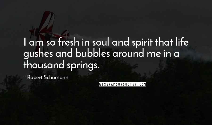 Robert Schumann Quotes: I am so fresh in soul and spirit that life gushes and bubbles around me in a thousand springs.