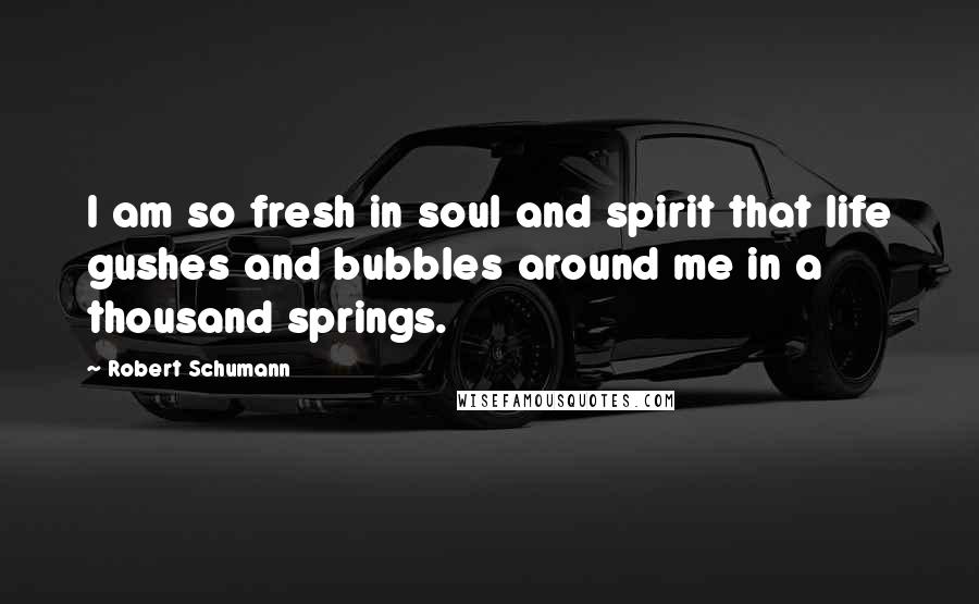 Robert Schumann Quotes: I am so fresh in soul and spirit that life gushes and bubbles around me in a thousand springs.