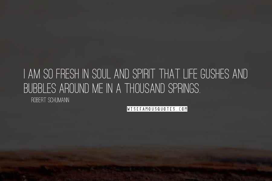 Robert Schumann Quotes: I am so fresh in soul and spirit that life gushes and bubbles around me in a thousand springs.