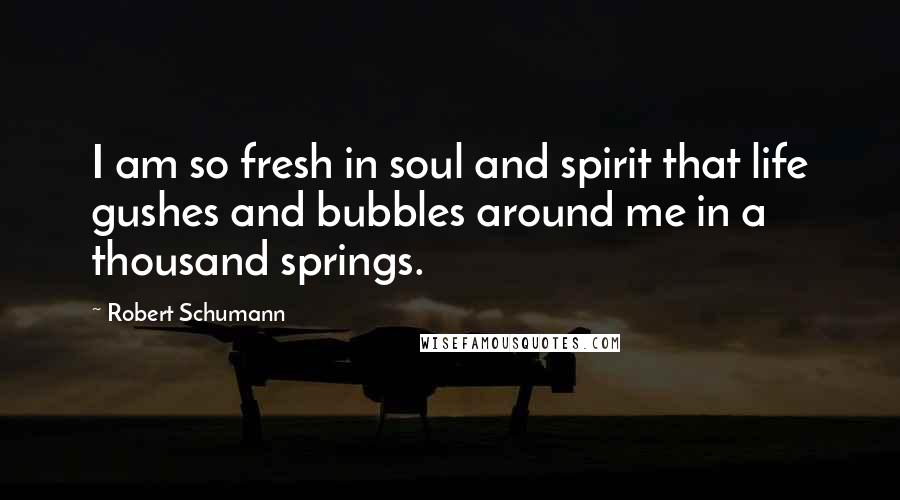 Robert Schumann Quotes: I am so fresh in soul and spirit that life gushes and bubbles around me in a thousand springs.