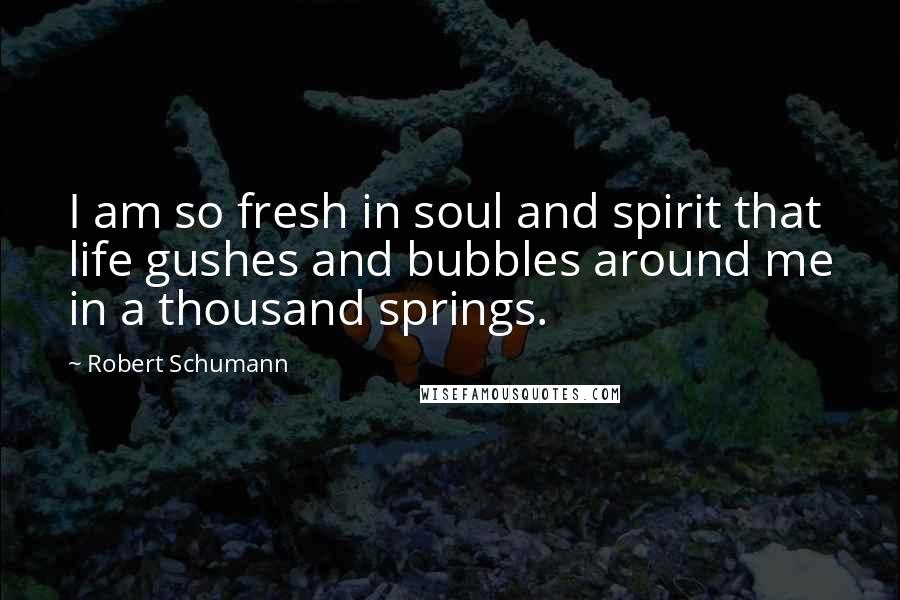 Robert Schumann Quotes: I am so fresh in soul and spirit that life gushes and bubbles around me in a thousand springs.