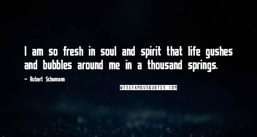 Robert Schumann Quotes: I am so fresh in soul and spirit that life gushes and bubbles around me in a thousand springs.