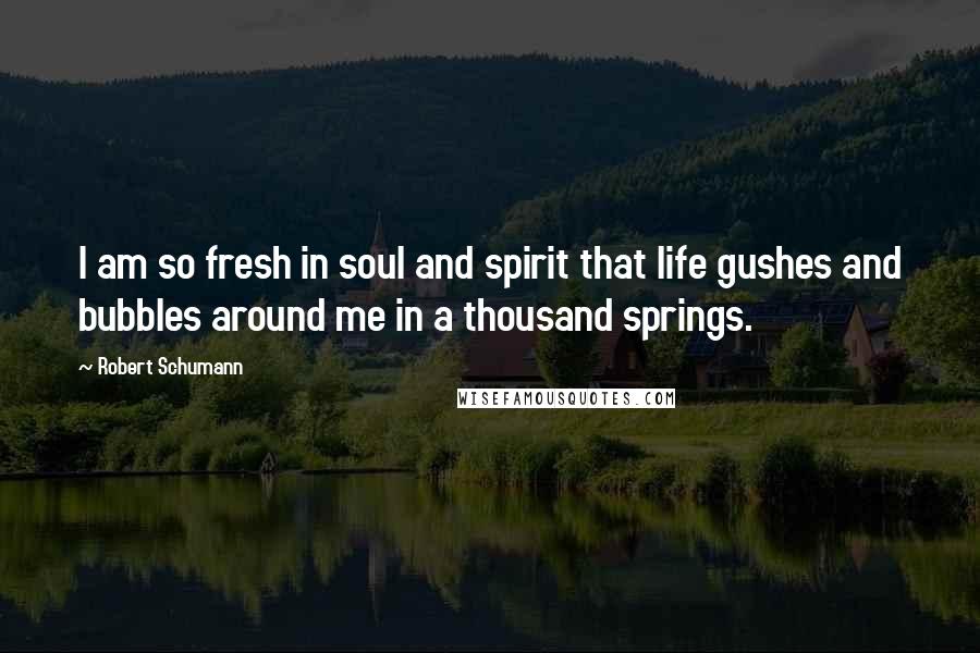 Robert Schumann Quotes: I am so fresh in soul and spirit that life gushes and bubbles around me in a thousand springs.