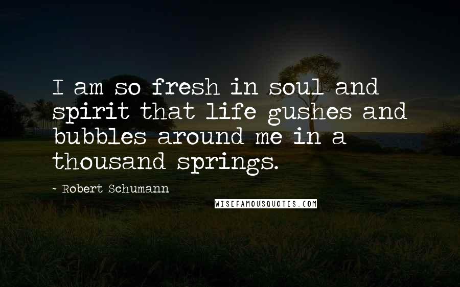 Robert Schumann Quotes: I am so fresh in soul and spirit that life gushes and bubbles around me in a thousand springs.