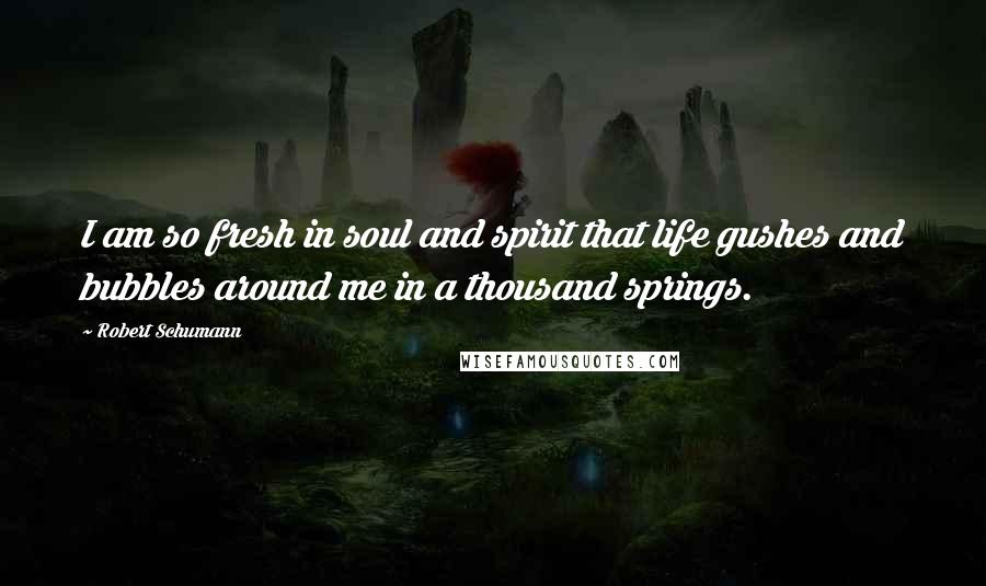 Robert Schumann Quotes: I am so fresh in soul and spirit that life gushes and bubbles around me in a thousand springs.