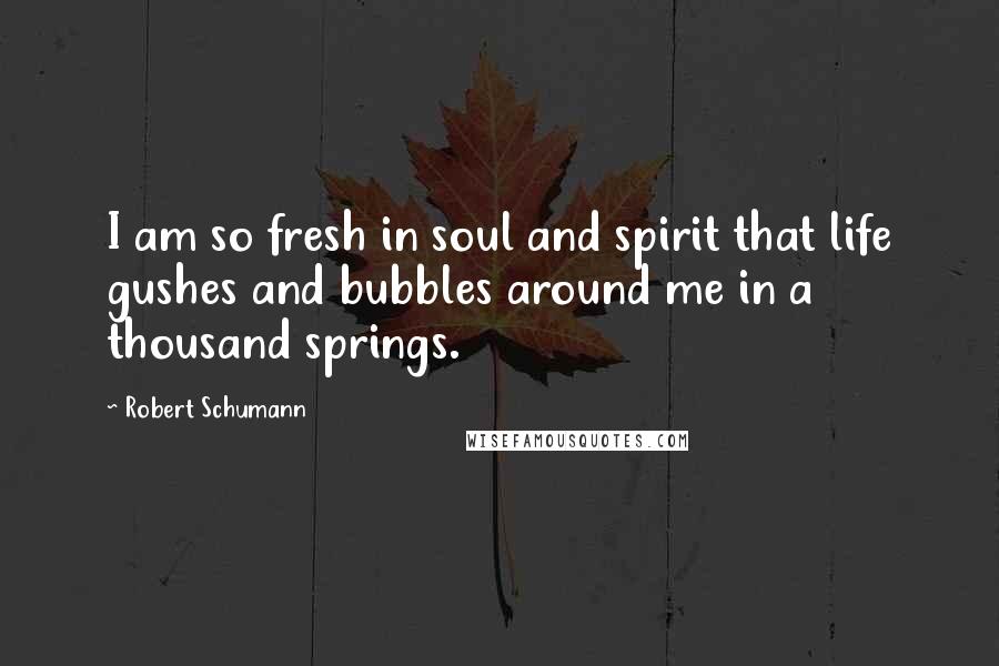 Robert Schumann Quotes: I am so fresh in soul and spirit that life gushes and bubbles around me in a thousand springs.