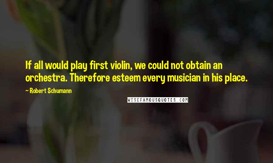 Robert Schumann Quotes: If all would play first violin, we could not obtain an orchestra. Therefore esteem every musician in his place.