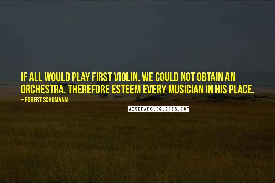 Robert Schumann Quotes: If all would play first violin, we could not obtain an orchestra. Therefore esteem every musician in his place.