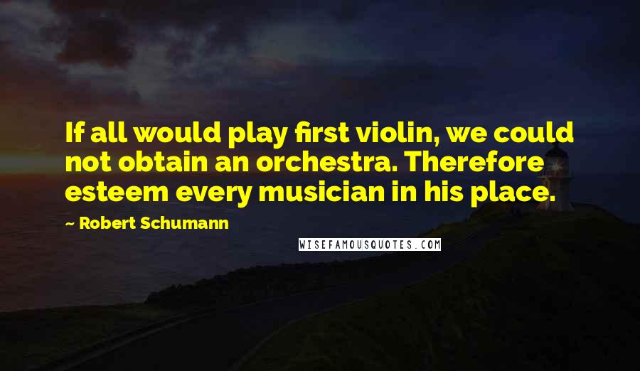 Robert Schumann Quotes: If all would play first violin, we could not obtain an orchestra. Therefore esteem every musician in his place.