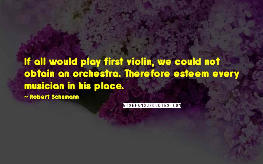 Robert Schumann Quotes: If all would play first violin, we could not obtain an orchestra. Therefore esteem every musician in his place.