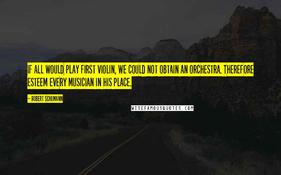 Robert Schumann Quotes: If all would play first violin, we could not obtain an orchestra. Therefore esteem every musician in his place.