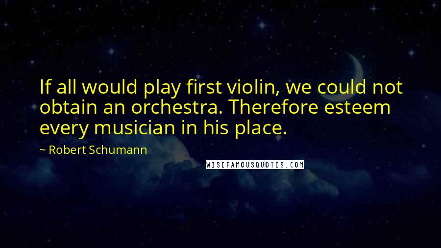 Robert Schumann Quotes: If all would play first violin, we could not obtain an orchestra. Therefore esteem every musician in his place.