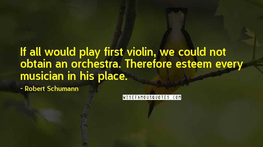 Robert Schumann Quotes: If all would play first violin, we could not obtain an orchestra. Therefore esteem every musician in his place.