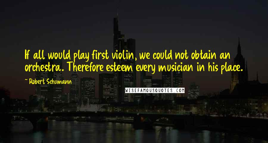 Robert Schumann Quotes: If all would play first violin, we could not obtain an orchestra. Therefore esteem every musician in his place.