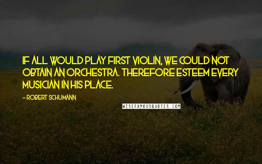 Robert Schumann Quotes: If all would play first violin, we could not obtain an orchestra. Therefore esteem every musician in his place.