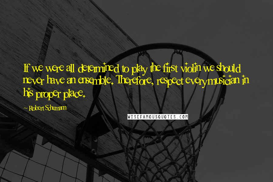 Robert Schumann Quotes: If we were all determined to play the first violin we should never have an ensemble. Therefore, respect every musician in his proper place.
