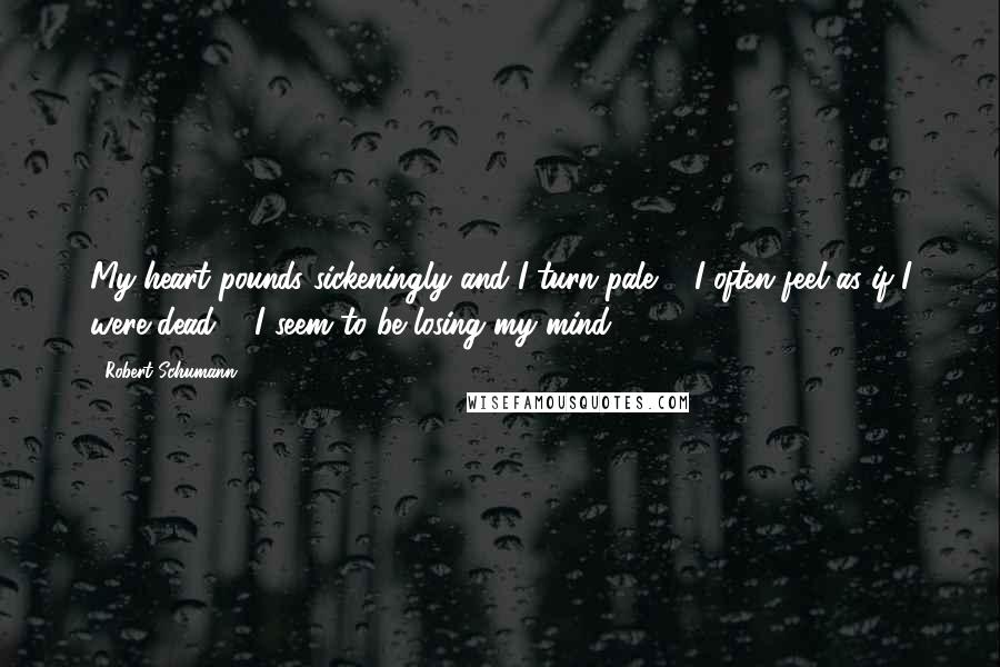 Robert Schumann Quotes: My heart pounds sickeningly and I turn pale ... I often feel as if I were dead ... I seem to be losing my mind.