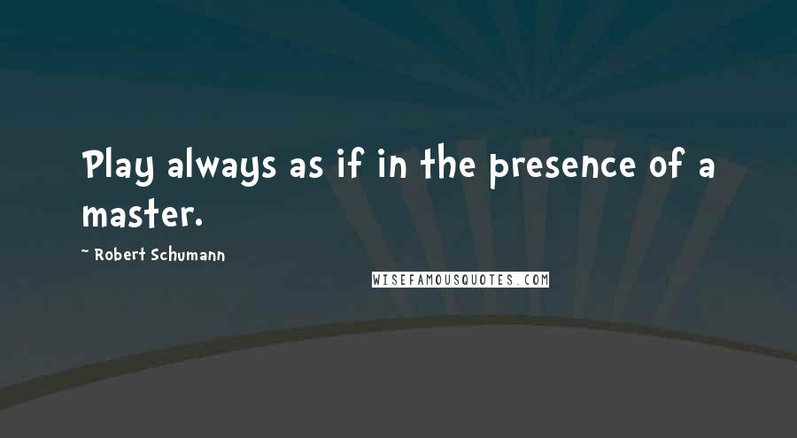 Robert Schumann Quotes: Play always as if in the presence of a master.