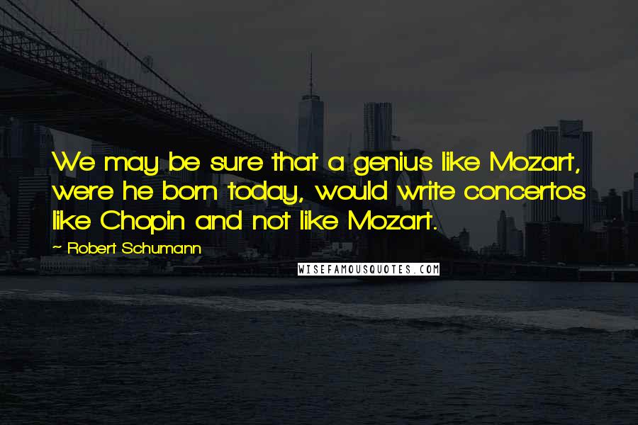 Robert Schumann Quotes: We may be sure that a genius like Mozart, were he born today, would write concertos like Chopin and not like Mozart.