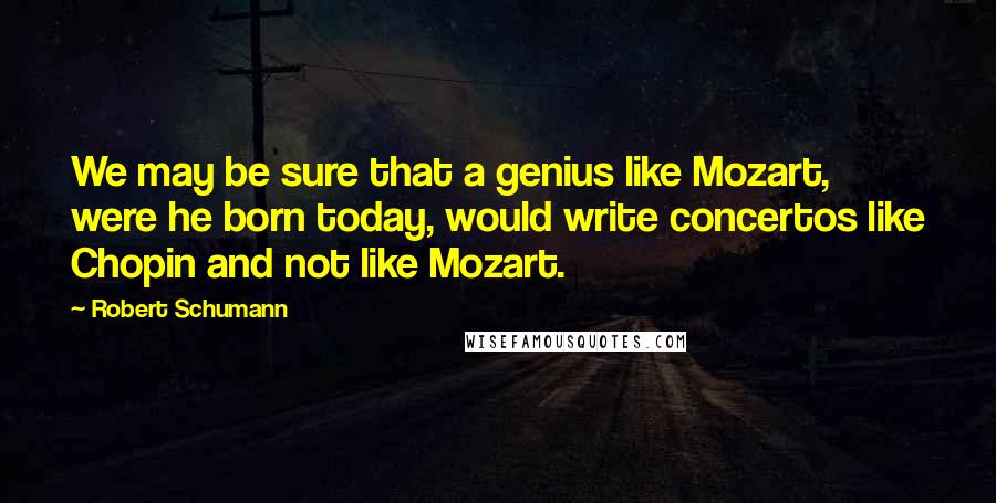 Robert Schumann Quotes: We may be sure that a genius like Mozart, were he born today, would write concertos like Chopin and not like Mozart.