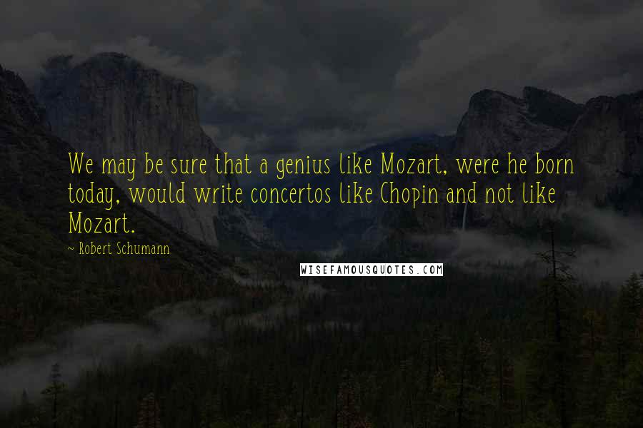 Robert Schumann Quotes: We may be sure that a genius like Mozart, were he born today, would write concertos like Chopin and not like Mozart.