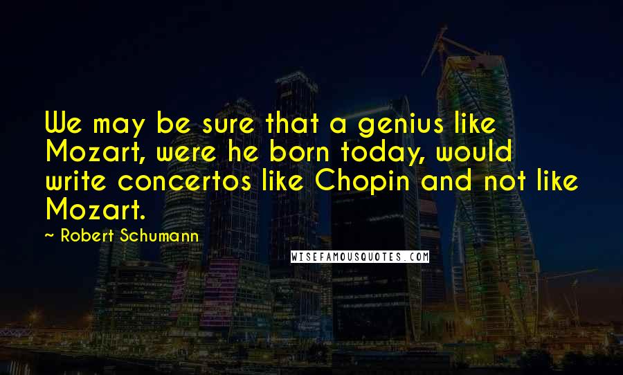 Robert Schumann Quotes: We may be sure that a genius like Mozart, were he born today, would write concertos like Chopin and not like Mozart.