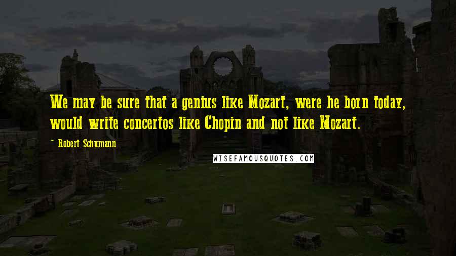 Robert Schumann Quotes: We may be sure that a genius like Mozart, were he born today, would write concertos like Chopin and not like Mozart.