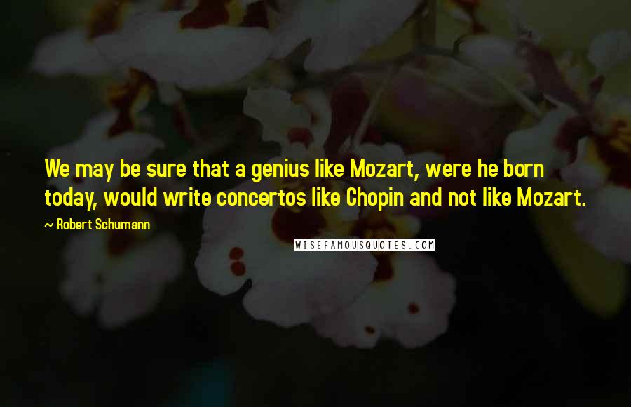 Robert Schumann Quotes: We may be sure that a genius like Mozart, were he born today, would write concertos like Chopin and not like Mozart.