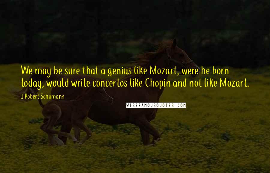 Robert Schumann Quotes: We may be sure that a genius like Mozart, were he born today, would write concertos like Chopin and not like Mozart.