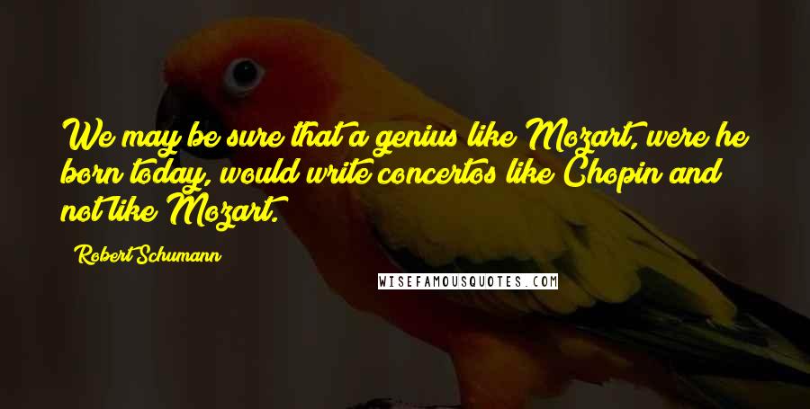 Robert Schumann Quotes: We may be sure that a genius like Mozart, were he born today, would write concertos like Chopin and not like Mozart.