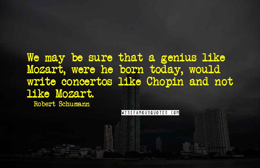 Robert Schumann Quotes: We may be sure that a genius like Mozart, were he born today, would write concertos like Chopin and not like Mozart.