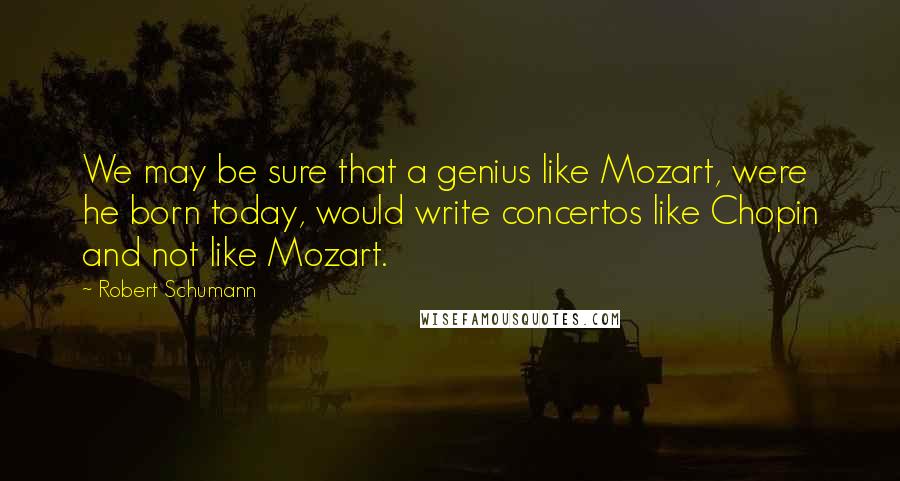 Robert Schumann Quotes: We may be sure that a genius like Mozart, were he born today, would write concertos like Chopin and not like Mozart.