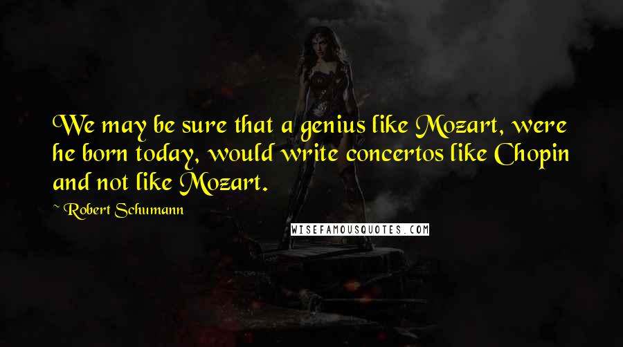 Robert Schumann Quotes: We may be sure that a genius like Mozart, were he born today, would write concertos like Chopin and not like Mozart.