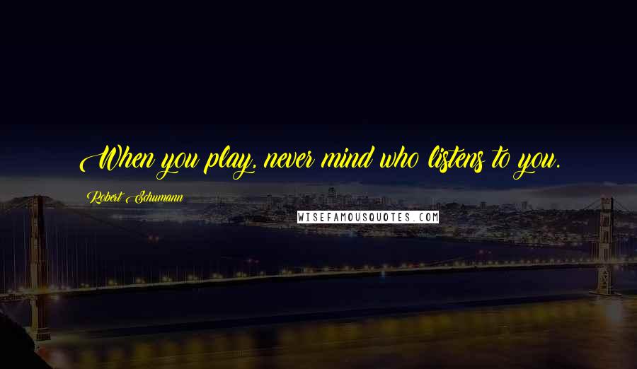 Robert Schumann Quotes: When you play, never mind who listens to you.