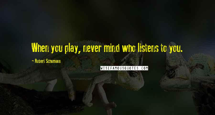 Robert Schumann Quotes: When you play, never mind who listens to you.